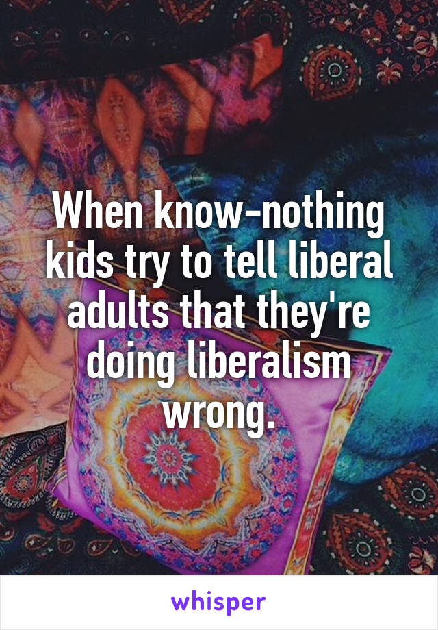 When know-nothing kids try to tell liberal adults that they're doing liberalism wrong.