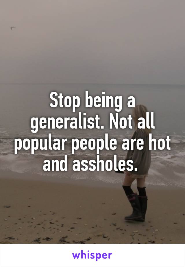 Stop being a generalist. Not all popular people are hot and assholes. 