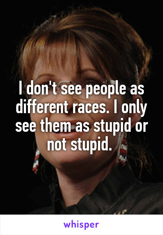 I don't see people as different races. I only see them as stupid or not stupid. 