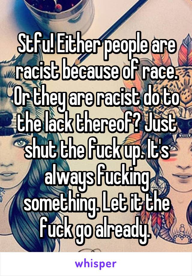 Stfu! Either people are racist because of race. Or they are racist do to the lack thereof? Just shut the fuck up. It's always fucking something. Let it the fuck go already. 