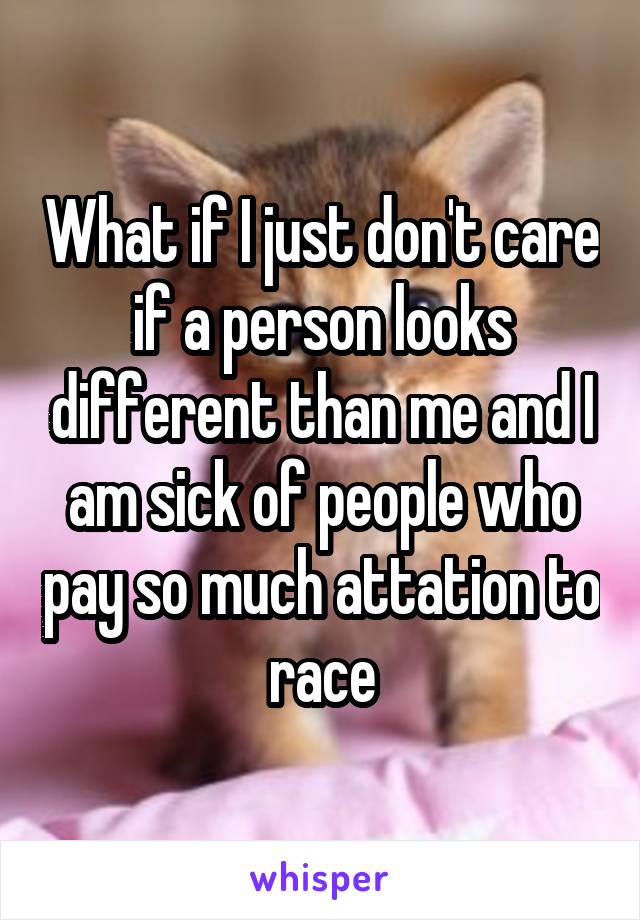 What if I just don't care if a person looks different than me and I am sick of people who pay so much attation to race