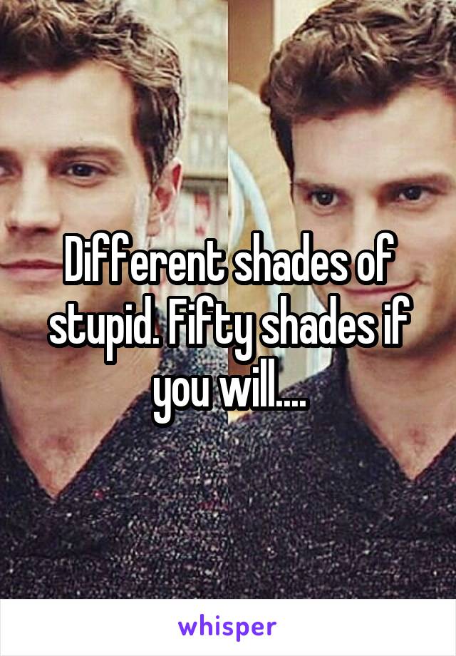 Different shades of stupid. Fifty shades if you will....