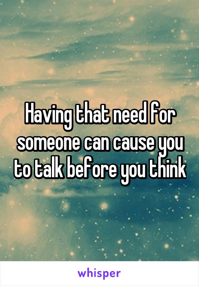 Having that need for someone can cause you to talk before you think