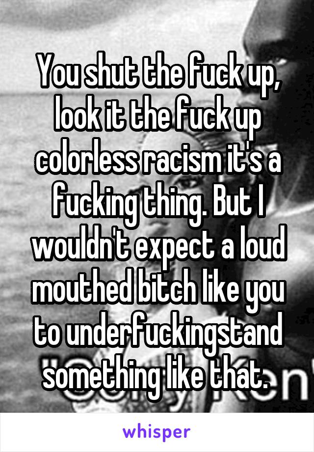 You shut the fuck up, look it the fuck up colorless racism it's a fucking thing. But I wouldn't expect a loud mouthed bitch like you to underfuckingstand something like that. 