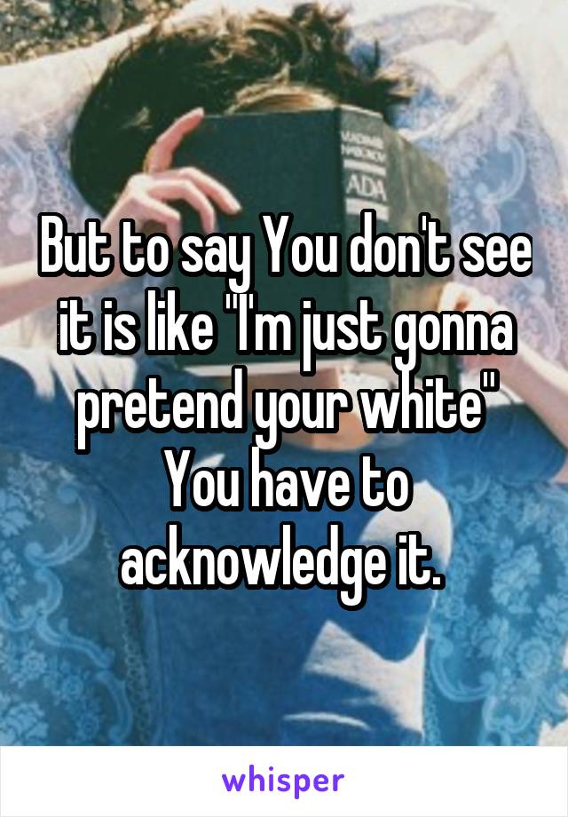 But to say You don't see it is like "I'm just gonna pretend your white"
You have to acknowledge it. 