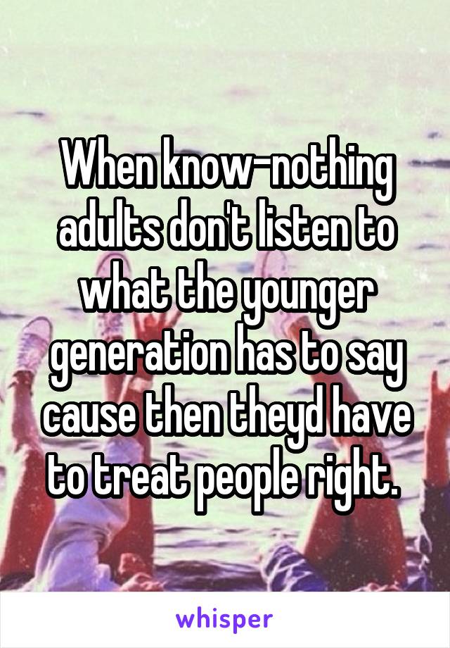 When know-nothing adults don't listen to what the younger generation has to say cause then theyd have to treat people right. 