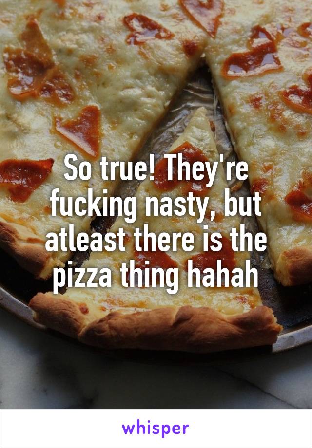 So true! They're fucking nasty, but atleast there is the pizza thing hahah