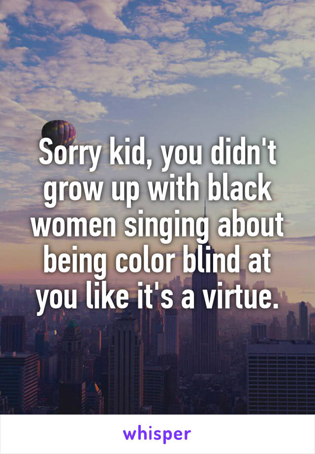 Sorry kid, you didn't grow up with black women singing about being color blind at you like it's a virtue.