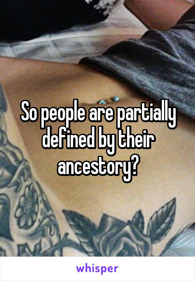 So people are partially defined by their ancestory?