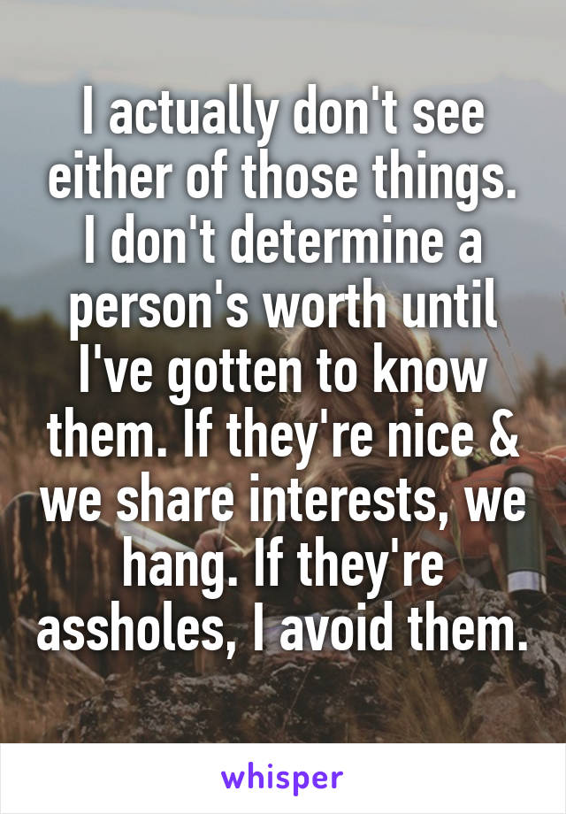 I actually don't see either of those things. I don't determine a person's worth until I've gotten to know them. If they're nice & we share interests, we hang. If they're assholes, I avoid them. 