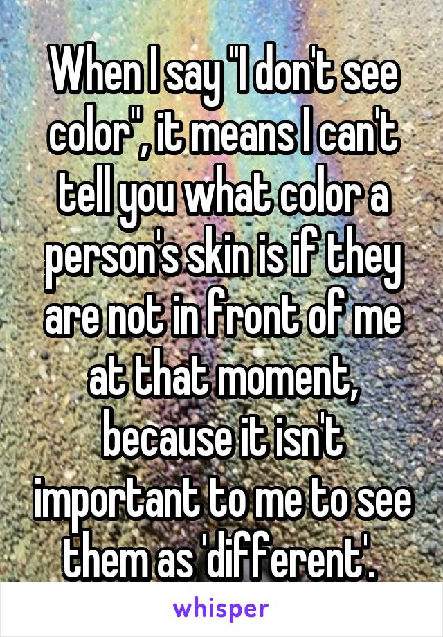 When I say "I don't see color", it means I can't tell you what color a person's skin is if they are not in front of me at that moment, because it isn't important to me to see them as 'different'. 