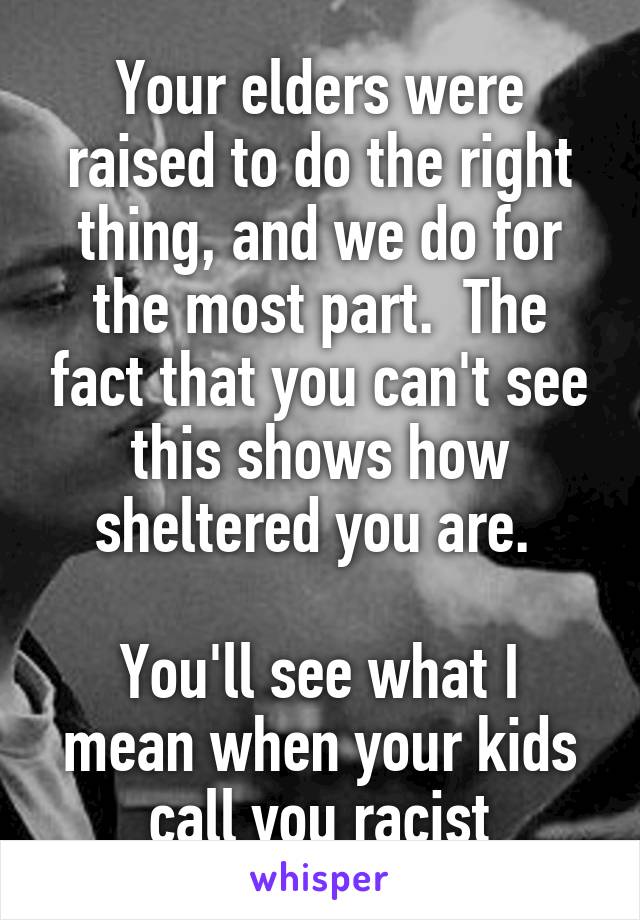 Your elders were raised to do the right thing, and we do for the most part.  The fact that you can't see this shows how sheltered you are. 

You'll see what I mean when your kids call you racist