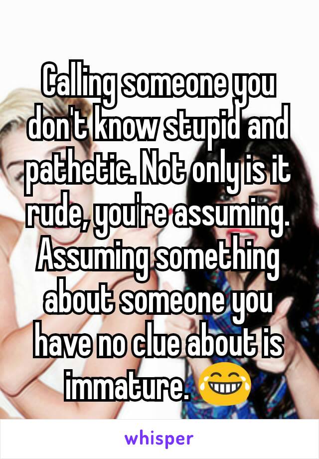 Calling someone you don't know stupid and pathetic. Not only is it rude, you're assuming. Assuming something about someone you have no clue about is immature. 😂