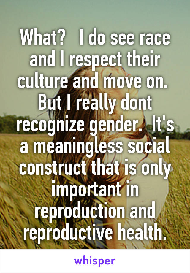 What?   I do see race and I respect their culture and move on.  But I really dont recognize gender.  It's a meaningless social construct that is only important in reproduction and reproductive health.