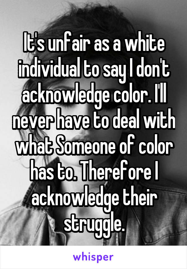 It's unfair as a white individual to say I don't acknowledge color. I'll never have to deal with what Someone of color has to. Therefore I acknowledge their struggle.