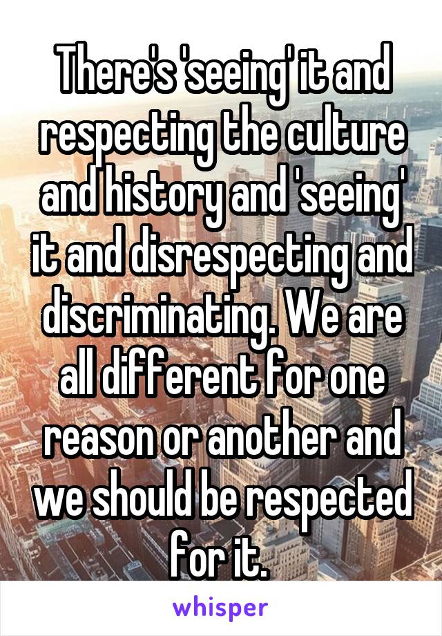 There's 'seeing' it and respecting the culture and history and 'seeing' it and disrespecting and discriminating. We are all different for one reason or another and we should be respected for it. 