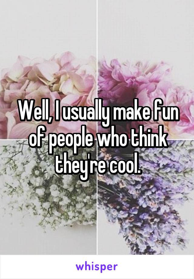 Well, I usually make fun of people who think they're cool.