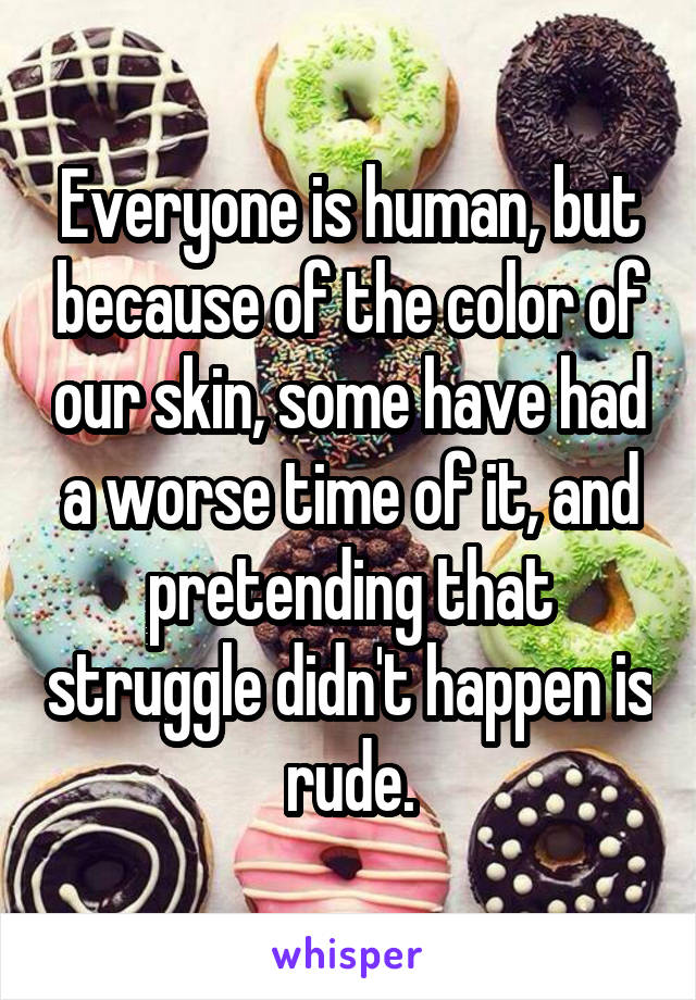 Everyone is human, but because of the color of our skin, some have had a worse time of it, and pretending that struggle didn't happen is rude.