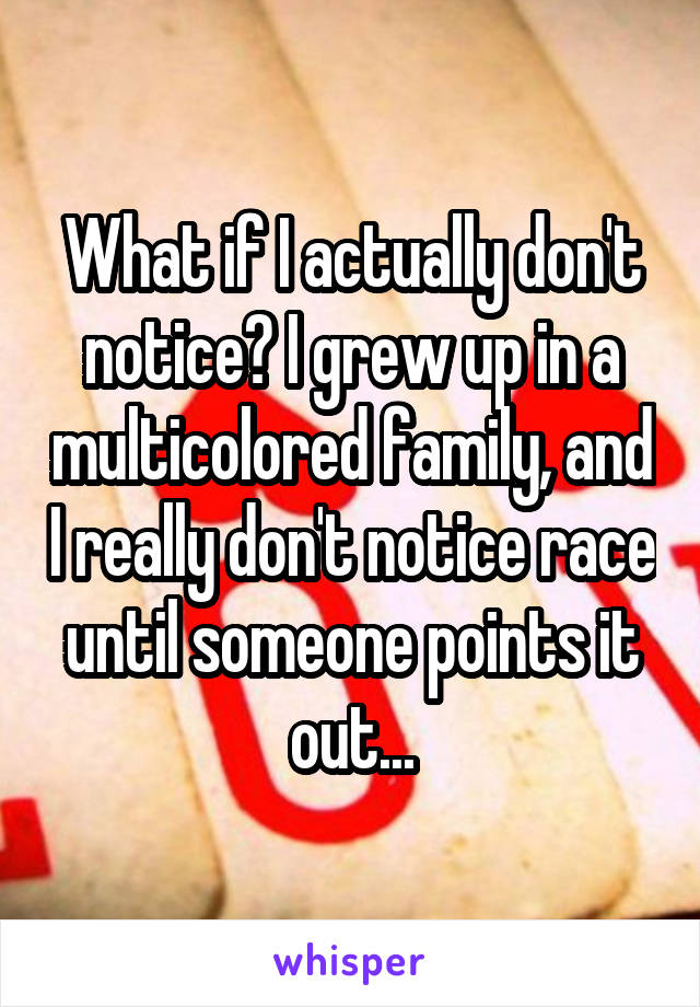 What if I actually don't notice? I grew up in a multicolored family, and I really don't notice race until someone points it out...