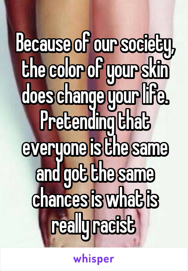 Because of our society, the color of your skin does change your life. Pretending that everyone is the same and got the same chances is what is really racist 