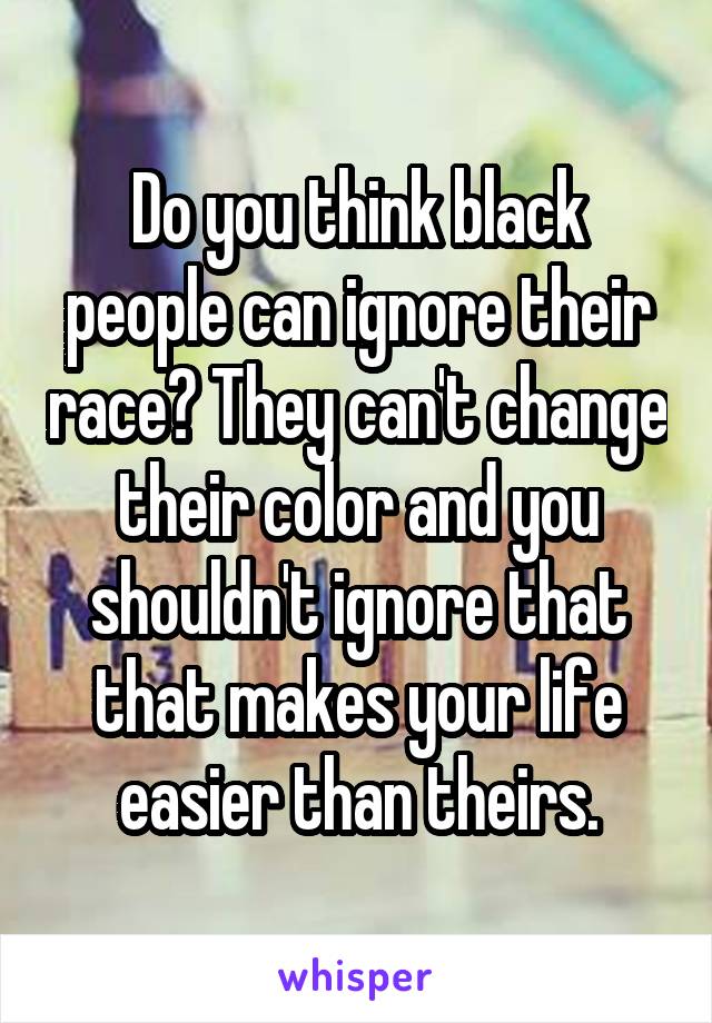 Do you think black people can ignore their race? They can't change their color and you shouldn't ignore that that makes your life easier than theirs.