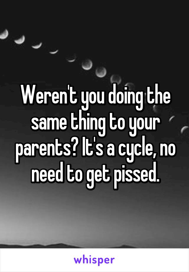 Weren't you doing the same thing to your parents? It's a cycle, no need to get pissed.