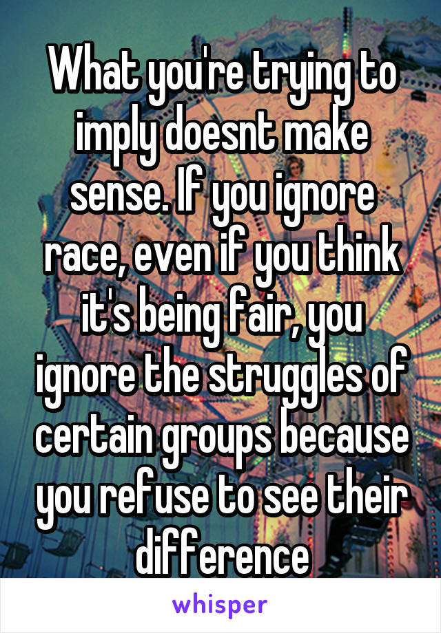 What you're trying to imply doesnt make sense. If you ignore race, even if you think it's being fair, you ignore the struggles of certain groups because you refuse to see their difference