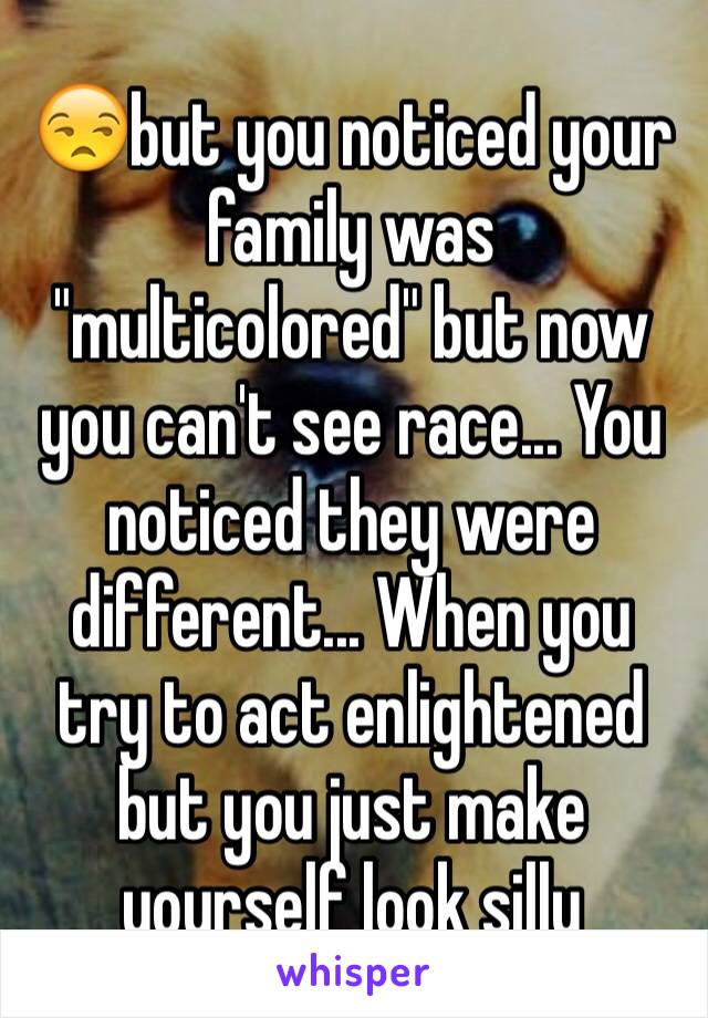 😒but you noticed your family was "multicolored" but now you can't see race... You noticed they were different... When you try to act enlightened but you just make yourself look silly