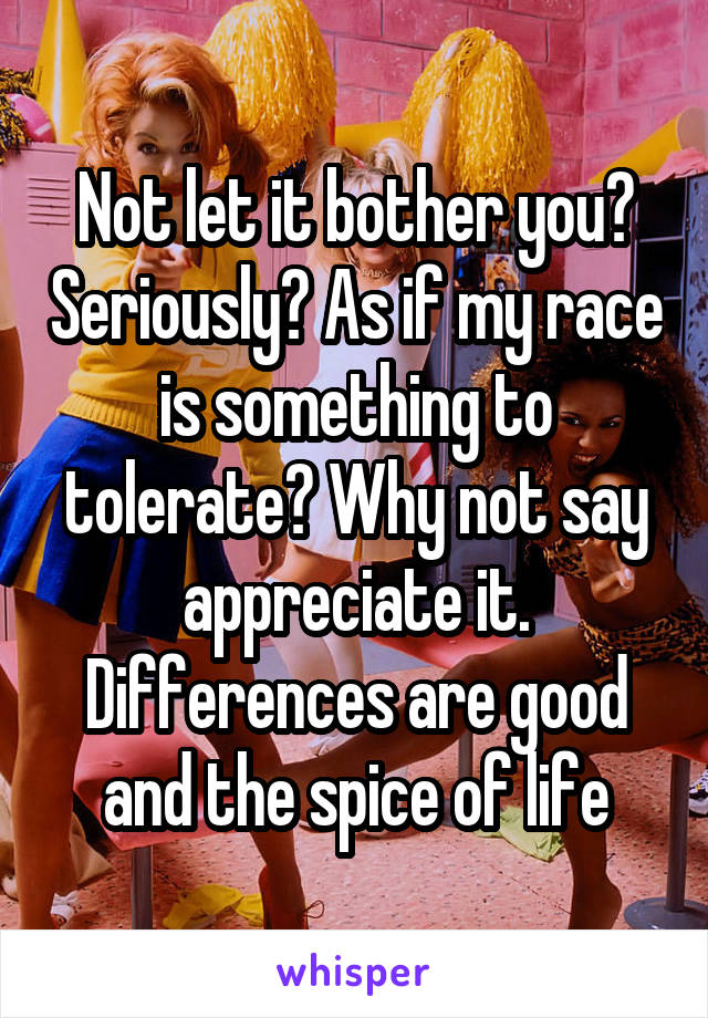 Not let it bother you? Seriously? As if my race is something to tolerate? Why not say appreciate it. Differences are good and the spice of life