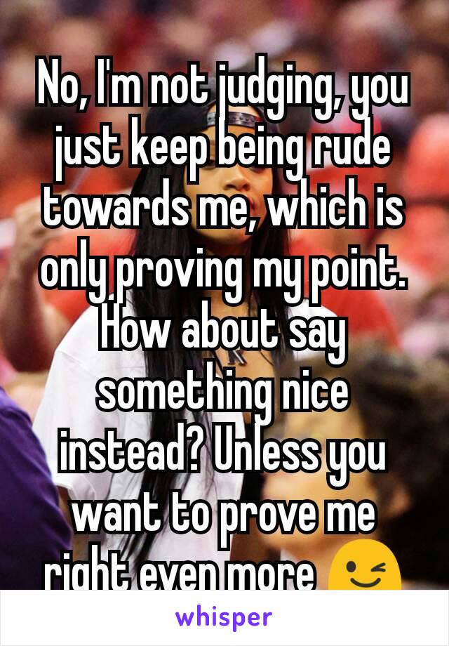 No, I'm not judging, you just keep being rude towards me, which is only proving my point. How about say something nice instead? Unless you want to prove me right even more 😉