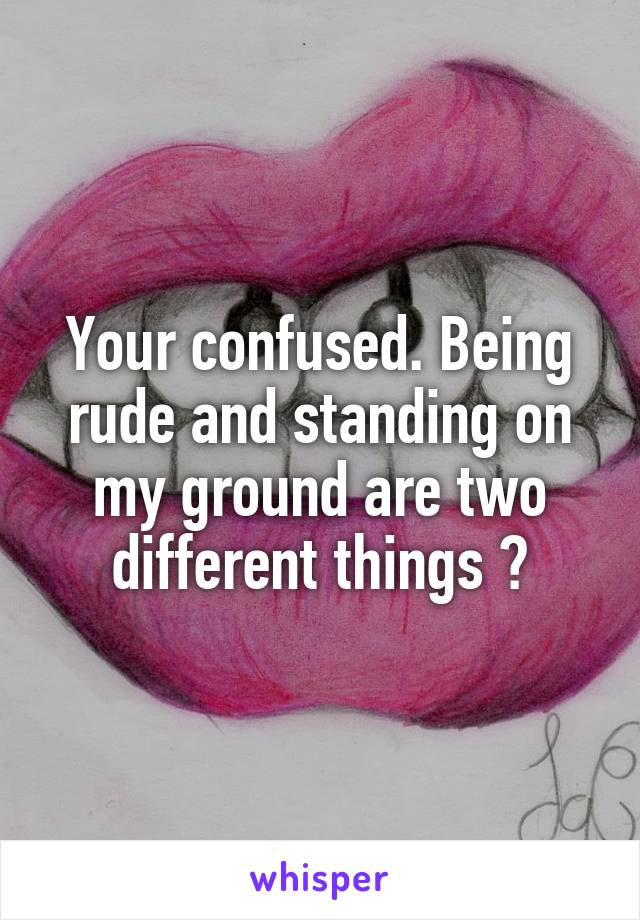 Your confused. Being rude and standing on my ground are two different things 😇