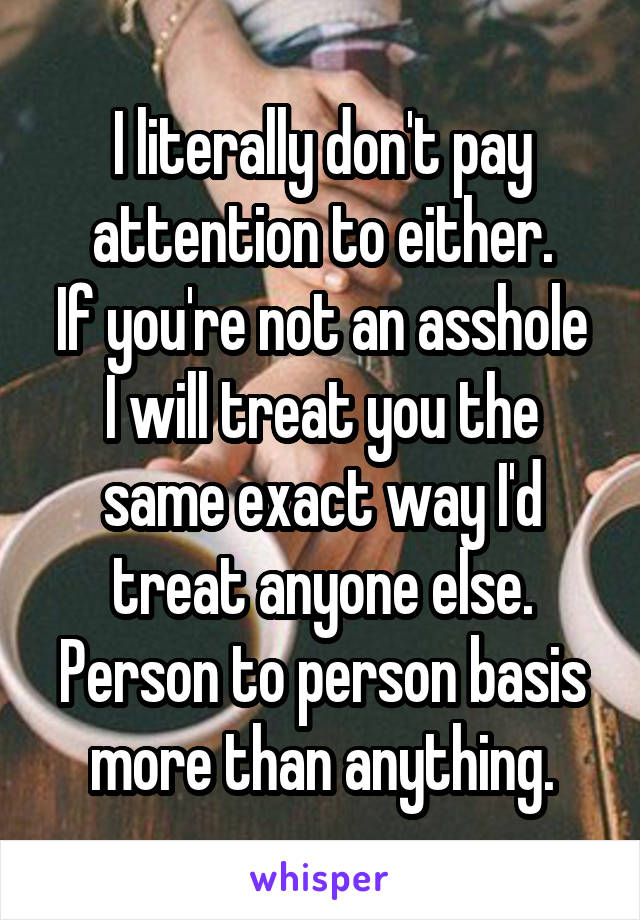 I literally don't pay attention to either.
If you're not an asshole I will treat you the same exact way I'd treat anyone else.
Person to person basis more than anything.