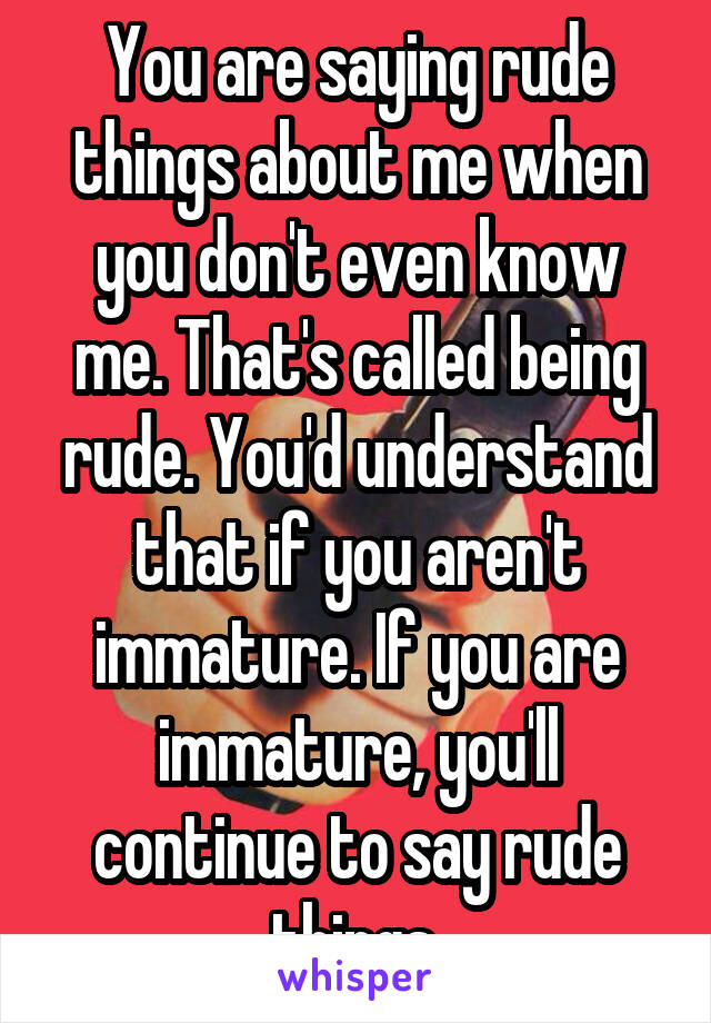 You are saying rude things about me when you don't even know me. That's called being rude. You'd understand that if you aren't immature. If you are immature, you'll continue to say rude things.