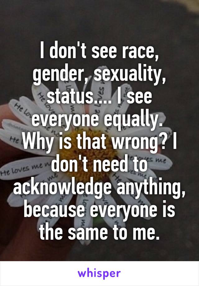 I don't see race, gender, sexuality, status.... I see everyone equally. 
Why is that wrong? I don't need to acknowledge anything, because everyone is the same to me.