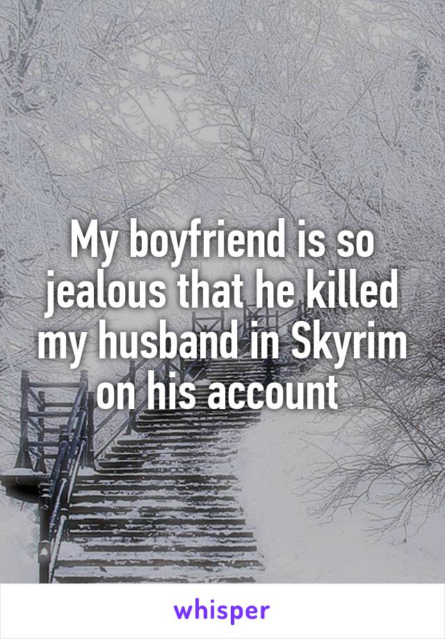 My boyfriend is so jealous that he killed my husband in Skyrim on his account 