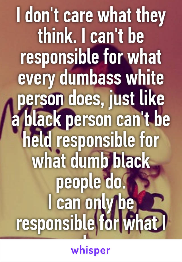 I don't care what they think. I can't be responsible for what every dumbass white person does, just like a black person can't be held responsible for what dumb black people do.
I can only be responsible for what I do. 