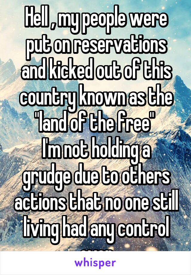 Hell , my people were put on reservations and kicked out of this country known as the "land of the free" 
I'm not holding a grudge due to others actions that no one still living had any control over