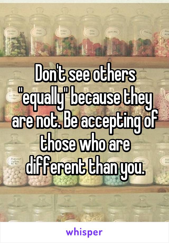 Don't see others "equally" because they are not. Be accepting of those who are different than you.