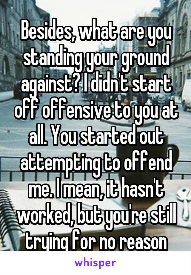 Besides, what are you standing your ground against? I didn't start off offensive to you at all. You started out attempting to offend me. I mean, it hasn't worked, but you're still trying for no reason