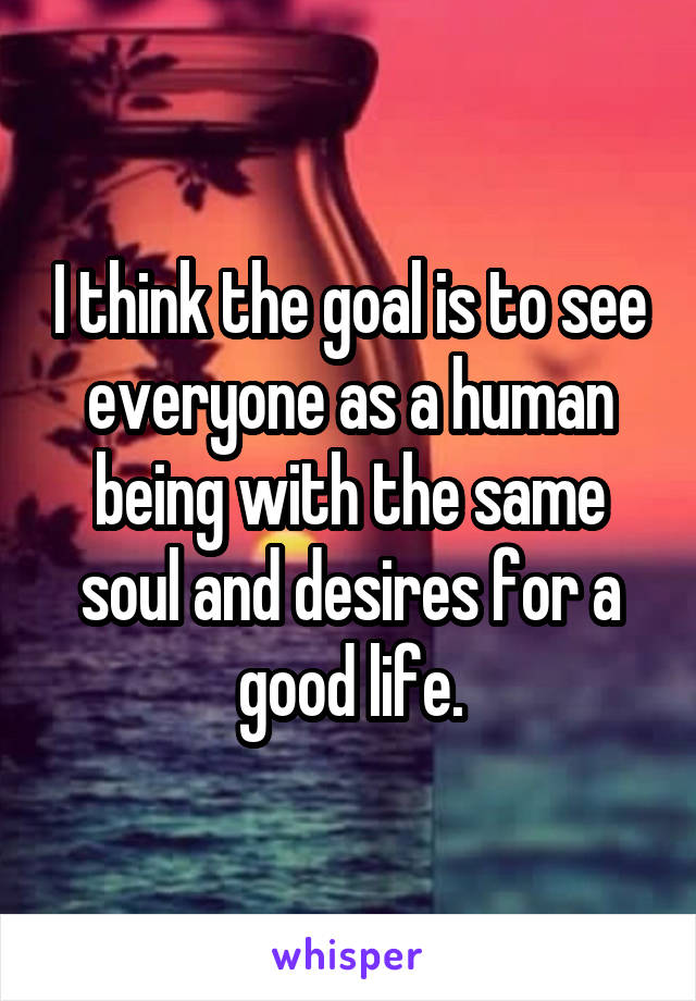 I think the goal is to see everyone as a human being with the same soul and desires for a good life.