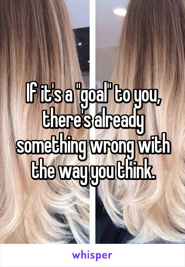 If it's a "goal" to you, there's already something wrong with the way you think.