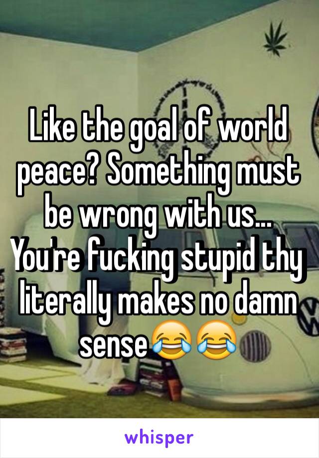 Like the goal of world peace? Something must be wrong with us... You're fucking stupid thy literally makes no damn sense😂😂