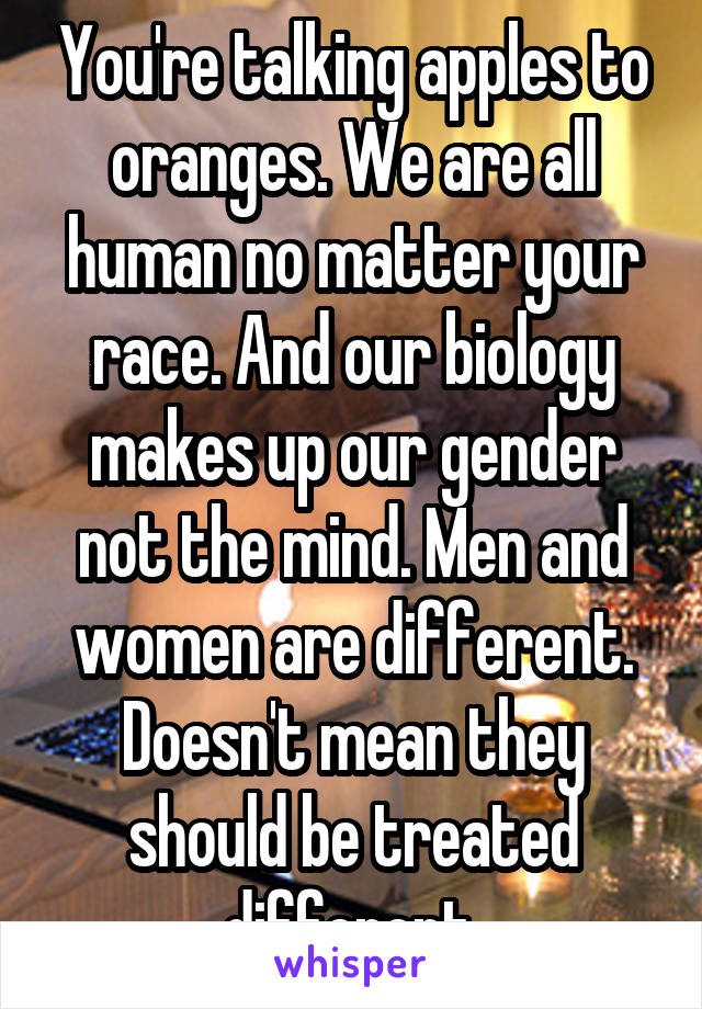 You're talking apples to oranges. We are all human no matter your race. And our biology makes up our gender not the mind. Men and women are different. Doesn't mean they should be treated different.