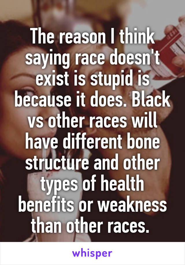 The reason I think saying race doesn't exist is stupid is because it does. Black vs other races will have different bone structure and other types of health benefits or weakness than other races. 