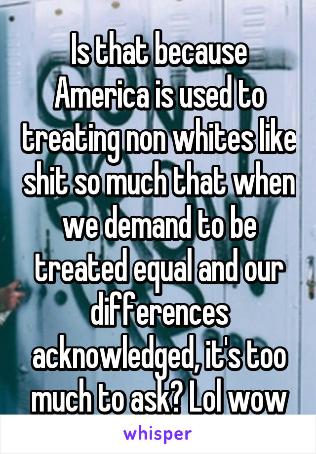 Is that because America is used to treating non whites like shit so much that when we demand to be treated equal and our differences acknowledged, it's too much to ask? Lol wow