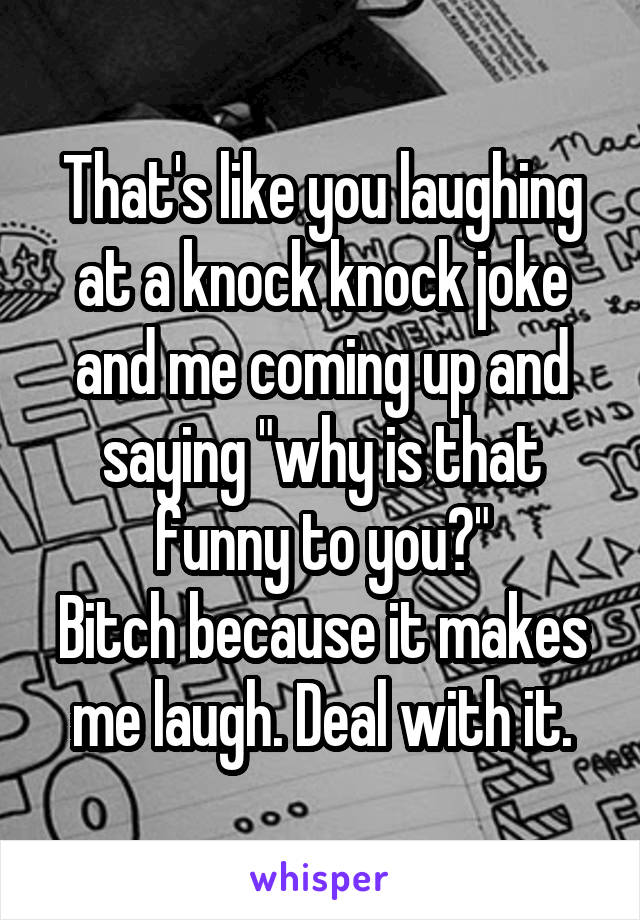 That's like you laughing at a knock knock joke and me coming up and saying "why is that funny to you?"
Bitch because it makes me laugh. Deal with it.