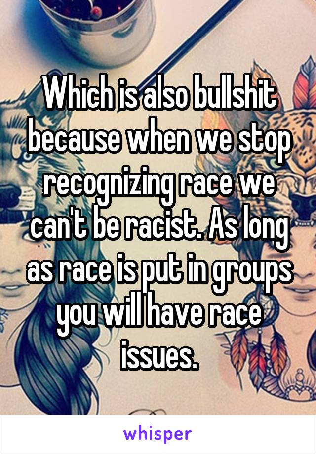 Which is also bullshit because when we stop recognizing race we can't be racist. As long as race is put in groups you will have race issues.