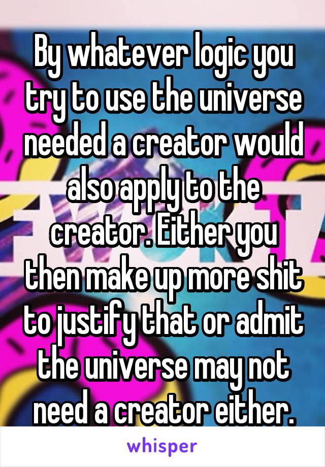 By whatever logic you try to use the universe needed a creator would also apply to the creator. Either you then make up more shit to justify that or admit the universe may not need a creator either.