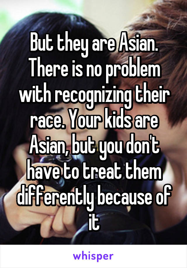 But they are Asian. There is no problem with recognizing their race. Your kids are Asian, but you don't have to treat them differently because of it