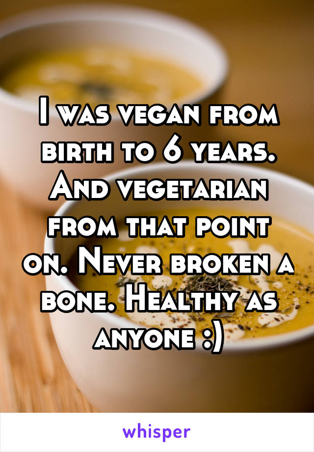I was vegan from birth to 6 years. And vegetarian from that point on. Never broken a bone. Healthy as anyone :)
